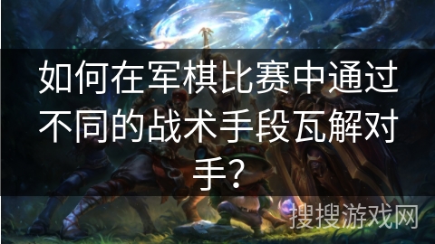 如何在军棋比赛中通过不同的战术手段瓦解对手？