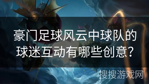 豪门足球风云中球队的球迷互动有哪些创意? 豪门足球风云中球队的球迷互动有哪些创意?