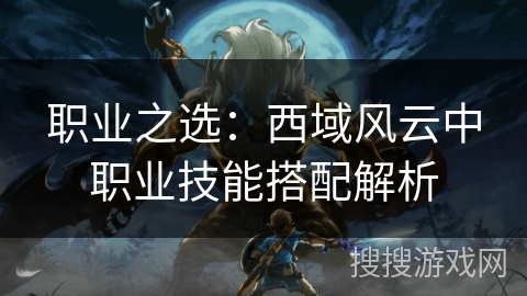 职业之选:西域风云中职业技能搭配解析 职业之选:西域风云中职业技能搭配解析