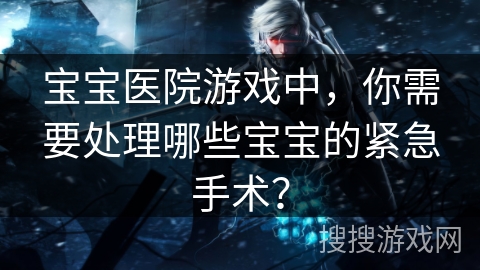 宝宝医院游戏中,你需要处理哪些宝宝的紧急手术? 宝宝医院游戏中,你需要处理哪些宝宝的紧急手术?