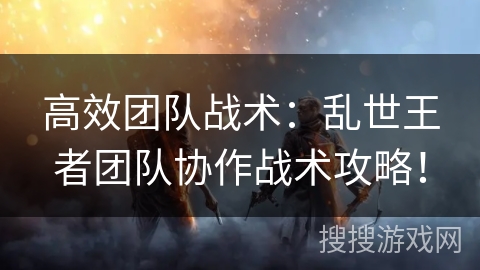 高效团队战术：乱世王者团队协作战术攻略！