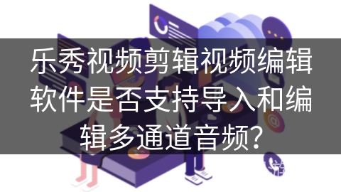 乐秀视频剪辑视频编辑软件是否支持导入和编辑多通道音频？