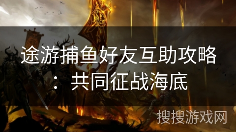 途游捕鱼好友互助攻略:共同征战海底 途游捕鱼好友互助攻略:共同征战海底