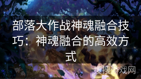 部落大作战神魂融合技巧：神魂融合的高效方式