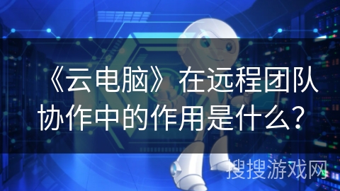 《云电脑》在远程团队协作中的作用是什么? 《云电脑》在远程团队协作中的作用是什么?