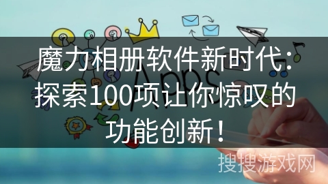 魔力相册软件新时代：探索100项让你惊叹的功能创新！