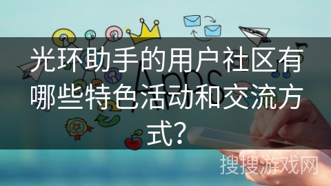 光环助手的用户社区有哪些特色活动和交流方式? 光环助手的用户社区有哪些特色活动和交流方式?
