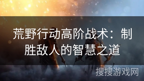 荒野行动高阶战术：制胜敌人的智慧之道