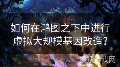 如何在鸿图之下中进行虚拟大规模基因改造？