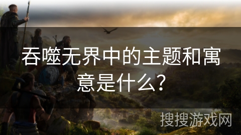 吞噬无界中的主题和寓意是什么？
