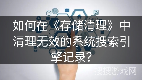 如何在《存储清理》中清理无效的系统搜索引擎记录？