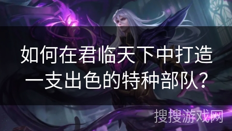 如何在君临天下中打造一支出色的特种部队？