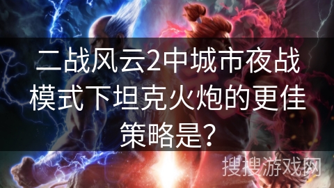 二战风云2中城市夜战模式下坦克火炮的更佳策略是？
