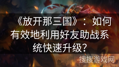《放开那三国》：如何有效地利用好友助战系统快速升级？