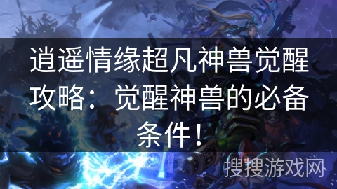 逍遥情缘超凡神兽觉醒攻略：觉醒神兽的必备条件！