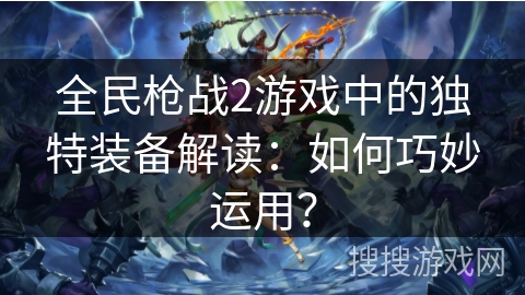 全民枪战2游戏中的独特装备解读：如何巧妙运用？