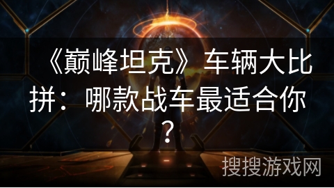 《巅峰坦克》车辆大比拼：哪款战车最适合你？