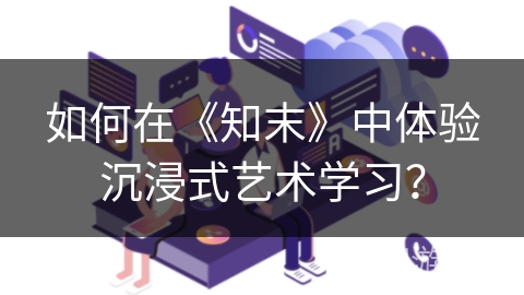 如何在《知末》中体验沉浸式艺术学习？