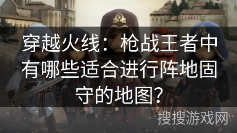 穿越火线：枪战王者中有哪些适合进行阵地固守的地图？