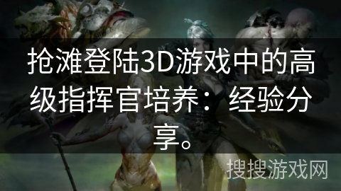 抢滩登陆3D游戏中的高级指挥官培养:经验分享。 抢滩登陆3D游戏中的高级指挥官培养:经验分享。