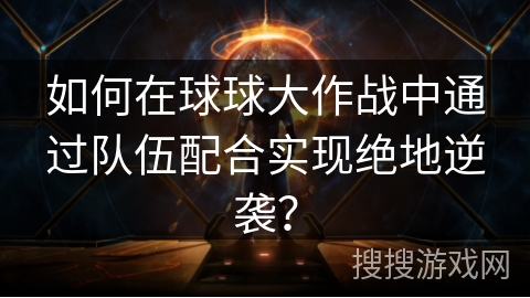 如何在球球大作战中通过队伍配合实现绝地逆袭？