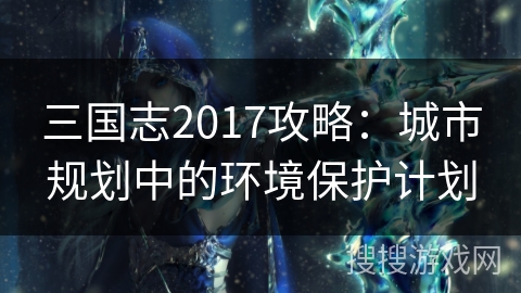 三国志2017攻略：城市规划中的环境保护计划