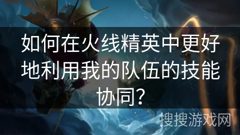 如何在火线精英中更好地利用我的队伍的技能协同？