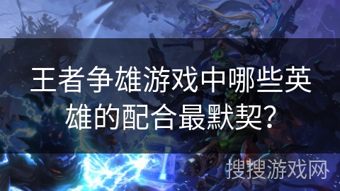 王者争雄游戏中哪些英雄的配合最默契？