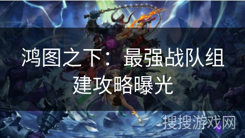 鸿图之下：最强战队组建攻略曝光