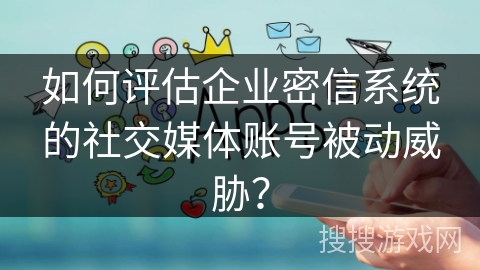 如何评估企业密信系统的社交媒体账号被动威胁？