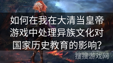 如何在我在大清当皇帝游戏中处理异族文化对国家历史教育的影响？
