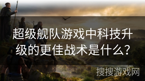 超级舰队游戏中科技升级的更佳战术是什么？