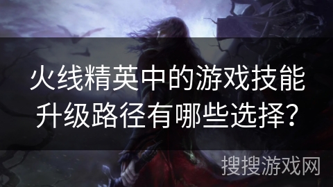 火线精英中的游戏技能升级路径有哪些选择？