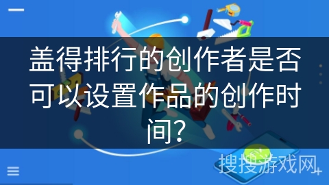 盖得排行的创作者是否可以设置作品的创作时间？