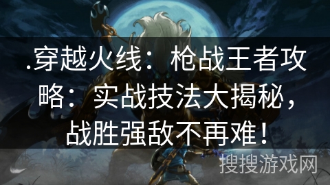 .穿越火线：枪战王者攻略：实战技法大揭秘，战胜强敌不再难！