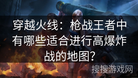 穿越火线：枪战王者中有哪些适合进行高爆炸战的地图？