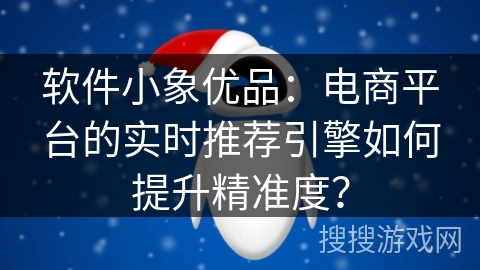 软件小象优品：电商平台的实时推荐引擎如何提升精准度？