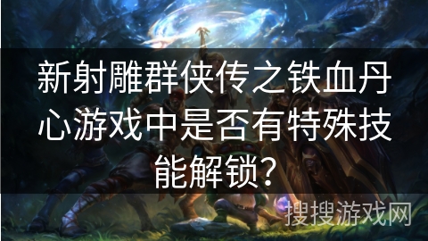 新射雕群侠传之铁血丹心游戏中是否有特殊技能解锁？