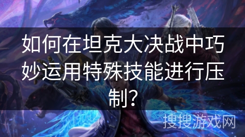 如何在坦克大决战中巧妙运用特殊技能进行压制? 如何在坦克大决战中巧妙运用特殊技能进行压制?