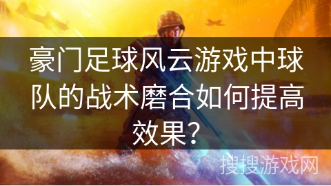 豪门足球风云游戏中球队的战术磨合如何提高效果？