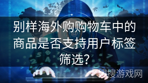 别样海外购购物车中的商品是否支持用户标签筛选? 别样海外购购物车中的商品是否支持用户标签筛选?