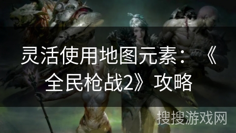 灵活使用地图元素：《全民枪战2》攻略