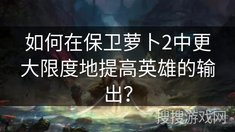 如何在保卫萝卜2中更大限度地提高英雄的输出？
