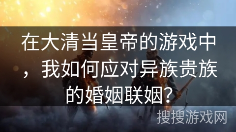 在大清当皇帝的游戏中，我如何应对异族贵族的婚姻联姻？