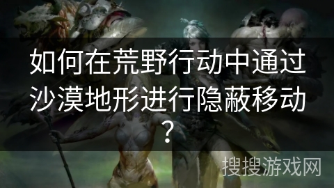 如何在荒野行动中通过沙漠地形进行隐蔽移动？