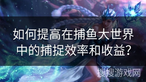 如何提高在捕鱼大世界中的捕捉效率和收益？