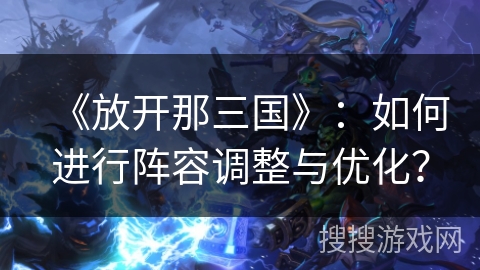 《放开那三国》：如何进行阵容调整与优化？
