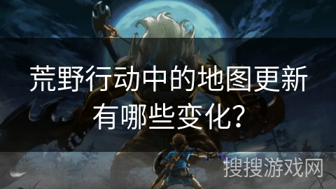 荒野行动中的地图更新有哪些变化？