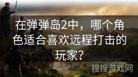 在弹弹岛2中，哪个角色适合喜欢远程打击的玩家？