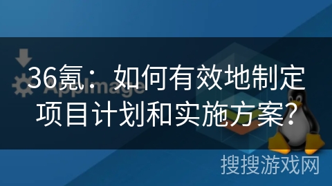 36氪：如何有效地制定项目计划和实施方案？